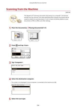 Page 242ScanningfromtheMachine
1469-04C
 The sequence of "scanning a document and saving it to a computer" can be done
entirely from the machine. Scan while specifying what computer documents will be saved to; whether to scan documents in color or black and white; whether to save
documents as PDFs or JPEGs; and other settings.
1Placethedocument(s).PlacingDocuments(P.41)2Pressandtap.3Tap.4Selectthedestinationcomputer.
	 This screen is not displayed if only a computer is connected to the...