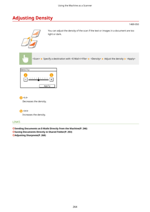 Page 272AdjustingDensity
1469-050
 You can adjust the density of the scan if the text or images in a document are too
light or dark.
  Specify a destination with /    Adjust the density  

Decreases the density.

Increases the density.
LINKS
SendingDocumentsasE-MailsDirectlyfromtheMachine(P.246)
SavingDocumentsDirectlyinSharedFolder(P.253)
AdjustingSharpness(P.268)
Using the Machine as a Scanner
264          