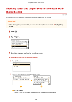 Page 294CheckingStatusandLogforSentDocuments(E-Mail/SharedFolder)
1469-05F
You can check the status and log for scanned documents sent directly from the machine.
	 When  is set to , you cannot check the logs for sent documents. DisplayJobLog
(P.534)
1Press.2Tap.3Checkthestatusesandlogsforsentdocuments.
Tocheckthestatusesforsentdocuments
1Tap .2Select the document whose status you want to check.

Displays a list of the documents that are being sent or are waiting to be processed.
Using...