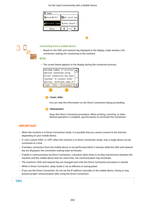 Page 300 
 
Connectingfromamobiledevice	 Based on the SSID and network key displayed in the display, make wireless LAN
connection settings for connecting to the machine.
	 The screen below appears in the display during the connection process.
 
You can view the information on the Direct Connection being proceeding. 
Stops the Direct Connection procedure. When printing, scanning, or other desired operation is complete, tap this button to terminate the connection.
	 When the machine is in Direct Connection...