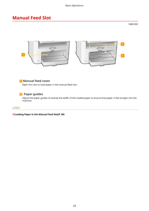 Page 31ManualFeedSlot
1469-00C
 
Manualfeedcover
Open this slot to load paper in the manual feed slot.
Paperguides
Adjust the paper guides to exactly the width of the loaded paper to ensure that paper is fed straight into the
machine.
LINKS
LoadingPaperintheManualFeedSlot(P.50)
Basic Operations
23    