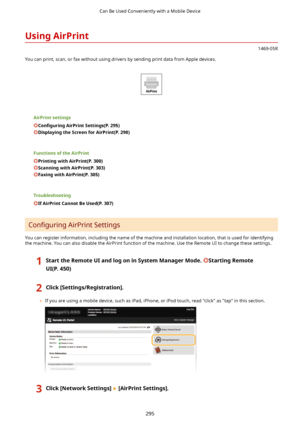 Page 303UsingAirPrint
1469-05R
You can print, scan, or fax without using drivers by sending print data from Apple devices.
AirPrintsettings
Con4gurLng AirPrintSettings(P.295)
DisplayingtheScreenforAirPrint(P.298)
FunctionsoftheAirPrint
PrintingwithAirPrint(P.300)
ScanningwithAirPrint(P.303)
FaxingwithAirPrint(P.305)
Troubleshooting
IfAirPrintCannotBeUsed(P.307)
Con4guring  AirPrint Settings
You can register information, including the name of the machine and installation location,...