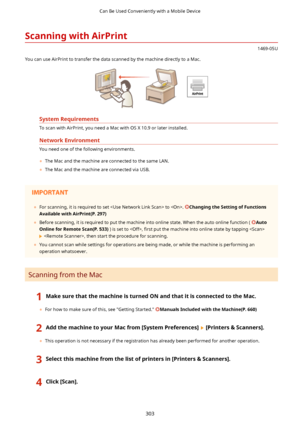 Page 311ScanningwithAirPrint
1469-05U
You can use AirPrint to transfer the data scanned by the machine directly to a Mac.
SystemRequirements
To scan with AirPrint, you need a Mac with OS X 10.9 or later installed.
NetworkEnvironment
You need one of the following environments. 	 The Mac and the machine are connected to the same LAN.
	 The Mac and the machine are connected via USB.
 
	 For scanning, it is required to set  to . ChangingtheSettingofFunctions
AvailablewithAirPrint(P.297)
	 Before...