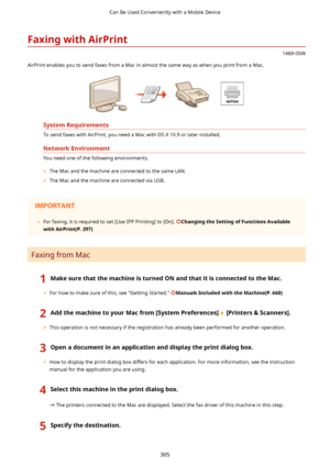 Page 313FaxingwithAirPrint
1469-05W
AirPrint enables you to send faxes from a Mac in almost the same way as when you print from a Mac.
SystemRequirements
To send faxes with AirPrint, you need a Mac with OS X 10.9 or later installed.
NetworkEnvironment
You need one of the following environments. 	 The Mac and the machine are connected to the same LAN.
	 The Mac and the machine are connected via USB.
 
	 For faxing, it is required to set [Use IPP Printing] to [On]....