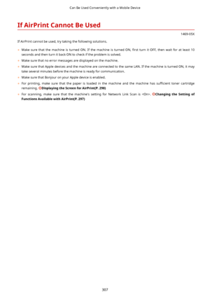 Page 315IfAirPrintCannotBeUsed
1469-05X
If AirPrint cannot be used, try taking the following solutions.
	 Make  sure  that  the  machine  is  turned  ON.  If  the  machine  is  turned  ON,  4rst  turn  it  OFF,  then  wait  for  at  least  10
seconds and then turn it back ON to check if the problem is solved.
	 Make sure that no error messages are displayed on the machine.
	 Make sure that Apple devices and the machine are connected to the same LAN. If the machine is turned ON, it may
take several...