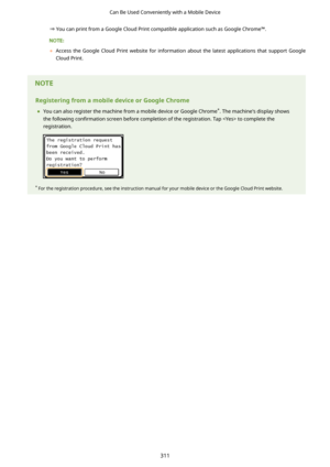 Page 319You can print from a Google Cloud Print compatible application such as Google Chrome=.
	Access  the  Google  Cloud  Print  website  for  information  about  the  latest  applications  that  support  Google
Cloud Print.
 
RegisteringfromamobiledeviceorGoogleChrome
	 You can also register the machine from a mobile device or Google Chrome *
. The machine's display shows
the following  con4rmation screen before completion of the registration. Tap  to complete the
registration.
*  For the...