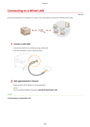 Page 326ConnectingtoaWiredLAN
1469-064
Connect the machine to a computer via a router. Use a LAN cable to connect the machine to the router.
1ConnectaLANcable.
	 Connect the machine to a router by using a LAN cable.
	 Push the connector in until it clicks into place.
2Waitapproximately2minutes.
	While you wait, the IP address is set automatically.
You can set the IP address manually. SettingIPAddresses(P.336)
LINKS
ConnectingtoaNetwork(P.315)
Network
318       