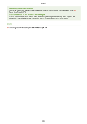 Page 333ReducingpowerconsumptionYou can set the machine to enter  based on signals emitted from the wireless router. 
PowerSaveMode(P.474)
IftheIPaddressofthemachinehaschanged
In a DHCP environment, the IP address of the machine may be changed automatically. If this happens, the connection is maintained as long as the machine and the computer belong to the same subnet.
LINKS
ConnectingtoaWirelessLAN(MF249dw/MF247dw)(P.319)
Network
325       