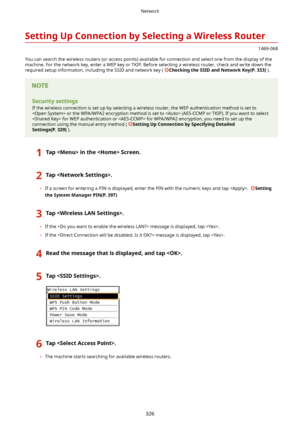 Page 334SettingUpConnectionbySelectingaWirelessRouter
1469-068
You can search the wireless routers (or access points) available for connection and select one from the display of the machine. For the network key, enter a WEP key or TKIP. Before selecting a wireless router, check and write down the required setup information, including the SSID and network key ( 
CheckingtheSSIDandNetworkKey(P.333) ).
Securitysettings
If the wireless connection is set up by selecting a wireless router, the WEP...
