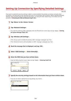 Page 337SettingUpConnectionbySpecifyingDetailedSettings
1469-069
If you want to specify the security settings in detail or cannot establish the wireless connection using the other
procedures, manually enter all the required information for the wireless LAN connection. Before specifying detailed
settings, check and write down the required information, including the SSID, network key, and wireless security protocols ( 
CheckingtheSSIDandNetworkKey(P.333) ).
1TapintheScreen.2Tap.
	If a screen...