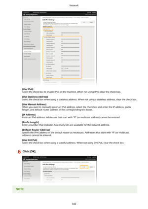 Page 350[UseIPv6@
Select the check box to enable IPv6 on the machine. When not using IPv6, clear the check box.
[UseStatelessAddress@Select the check box when using a stateless address. When not using a stateless address, clear the check box.
[UseManualAddress@When you want to manually enter an IPv6 address, select the check box and enter the IP address,  pre4x
length, and default router address in the corresponding text boxes.
[IPAddress@
Enter an IPv6 address. Addresses that start with "ff" (or...