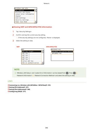 Page 354ViewingWEPandWPA/WPA2-PSKinformation
1Tap .2Con4rm and tap the current security setting.
	 If the security settings are not  con4gured,  is displayed.3Select the setting to view.
 WEP WPA/WPA2-PSK     
	  and  can be viewed from . Press  
   and select the setting to view.
LINKS
ConnectingtoaWirelessLAN(MF249dw/MF247dw)(P.319)
SettingIPv4Address(P.337)
SettingIPv6Addresses(P.340)
Con4gurLng DNS(P.377)
Network
346             