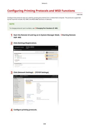 Page 356Con4gurLngPrintingProtocolsandWSDFunctions
1469-06K
Con4gure  the protocols that are used for printing documents from a networked computer. The protocols supported
by the machine include LPD, RAW, and WSD (Web Services on Devices).
To change protocols' port numbers, see ChangingPortNumbers(P.409) .
1StarttheRemoteUIandlogoninSystemManagerMode.StartingRemote
UI(P.450)2Click[Settings/Registration@.3Click[NetworkSettings@[TCP/IPSettings@.4Con4gure...