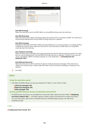 Page 358[UseWSDPrinting@
Select the check box to print via WSD. When not using WSD printing, clear the check box.
[UseWSDBrowsing@
Select the check box to obtain information about the machine from a computer via WSD. This check box is automatically selected when the [Use WSD Printing] check box is selected.
[UseWSDScanning@
Available for Windows Vista/7/8/10, WSD scanning enables you to scan documents to a computer without
installing the scanner driver. Select the check box to scan documents via WSD. When...