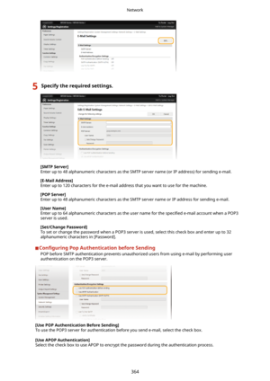 Page 3725Specifytherequiredsettings.
[SMTPServer@
Enter up to 48 alphanumeric characters as the SMTP server name (or IP address) for sending e-mail.
[E-MailAddress@Enter up to 120 characters for the e-mail address that you want to use for the machine.
[POPServer@
Enter up to 48 alphanumeric characters as the SMTP server name or IP address for sending e-mail.
[UserName@
Enter up to 64 alphanumeric characters as the user name for the  speci4ed e-mail account when a POP3
server is used....