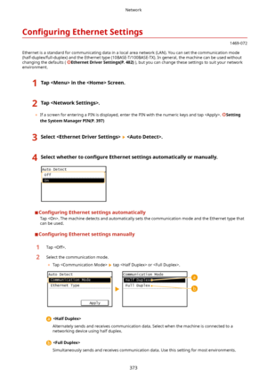 Page 381Con4gurLngEthernetSettings
1469-072
Ethernet is a standard for communicating data in a local area network (LAN). You can set the communication mode
(half-duplex/full-duplex) and the Ethernet type (10BASE-T/100BASE-TX). In general, the machine can be used without changing the defaults ( 
EthernetDriverSettings(P.482) ), but you can change these settings to suit your network
environment.
1TapintheScreen.2Tap.
	 If a screen for entering a PIN is displayed, enter the PIN with the numeric keys...