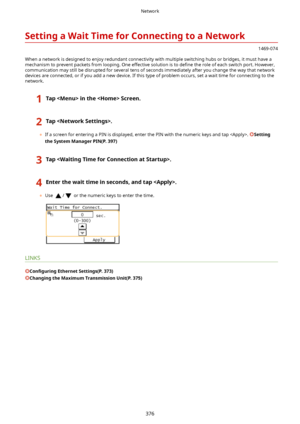 Page 384SettingaWaitTimeforConnectingtoaNetwork
1469-074
When a network is designed to enjoy redundant connectivity with multiple switching hubs or bridges, it must have a mechanism to prevent packets from looping. One effective solution is to  de4ne the role of each switch port. However,
communication may still be disrupted for several tens of seconds immediately after you change the way that network
devices are connected, or if you add a new device. If this type of problem occurs, set a wait time for...