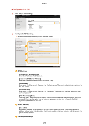 Page 386Con4gurLngIPv4DNS1Click [Edit] in [IPv4 Settings].2Con4gure IPv4 DNS settings.
	 Settable options vary depending on the machine model.
 [DNSSettings@
[PrimaryDNSServerAddress@Enter the IP address of a DNS server.
[SecondaryDNSServerAddress@
Enter the IP address of a secondary DNS server, if any.
[HostName@
Enter up to 47 alphanumeric characters for the host name of the machine that is to be registered to
the DNS server.
[DomainName@
Enter up to 47 alphanumeric characters for the name of the...