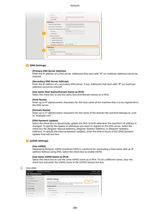 Page 388 [DNSSettings@
[PrimaryDNSServerAddress@Enter the IP address of a DNS server. Addresses that start with "ff" (or multicast address) cannot be entered.
[SecondaryDNSServerAddress@
Enter the IP address of a secondary DNS server, if any. Addresses that start with "ff" (or multicast
address) cannot be entered.
[UseSameHostName/DomainNameasIPv4@
Select the check box to use the same host and domain names as in IPv4.
[HostName@
Enter up to 47 alphanumeric characters for the host...