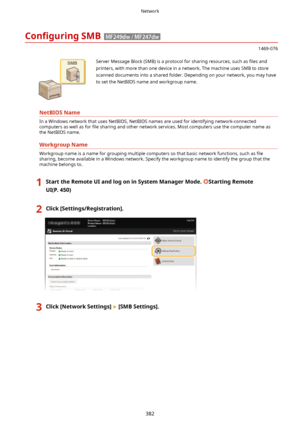 Page 390Con4gurLngSMB
1469-076
 Server Message Block (SMB) is a protocol for sharing resources, such as  4les and
printers, with more than one device in a network. The machine uses SMB to store
scanned documents into a shared folder. Depending on your network, you may have to set the NetBIOS name and workgroup name.
NetBIOSName
In a Windows network that uses NetBIOS, NetBIOS names are used for identifying network-connected
computers as well as for  4le sharing and other network services. Most computers use...