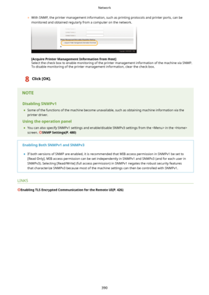 Page 398	With SNMP, the printer management information, such as printing protocols and printer ports, can be
monitored and obtained regularly from a computer on the network.
[AcquirePrinterManagementInformationfromHost@
Select the check box to enable monitoring of the printer management information of the machine via SNMP.
To disable monitoring of the printer management information, clear the check box.
8Click[OK@.DisablingSNMPv1
	 Some of the functions of the machine become unavailable, such as...