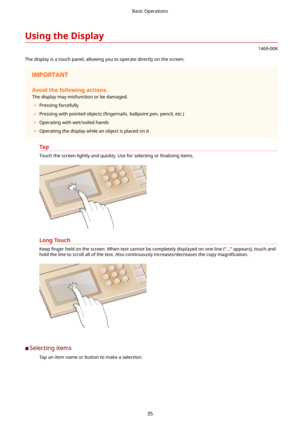 Page 43UsingtheDisplay
1469-00K
The display is a touch panel, allowing you to operate directly on the screen.
Avoidthefollowingactions.
The display may misfunction or be damaged.
	 Pressing forcefully
	 Pressing with pointed objects  (4ngernails, ballpoint pen, pencil, etc.)
	 Operating with wet/soiled hands
	 Operating the display while an object is placed on it
Tap
Touch the screen lightly and quickly. Use for selecting or  4nalizing items.
LongTouch
Keep 4nger  held on the screen. When text...
