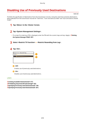 Page 427DisablingUseofPreviouslyUsedDestinations
1469-081
Prohibits the  speci4cation of destinations from the transmission records. Using this restriction prevents destinations
being selected from the transmission records for "Send Fax", "Scan and Send as E-Mail" and "Scan and Save to Shared
Folder".
1TapintheScreen.2Tap.
	 If a screen for entering a PIN is displayed, enter the PIN with the numeric keys and tap . Setting
theSystemManagerPIN(P.397)
3Select.4Tap....