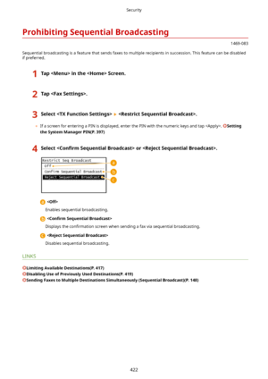 Page 430ProhibitingSequentialBroadcasting
1469-083
Sequential broadcasting is a feature that sends faxes to multiple recipients in succession. This feature can be disabled if preferred.
1TapintheScreen.2Tap.3Select.
	 If a screen for entering a PIN is displayed, enter the PIN with the numeric keys and tap . Setting
theSystemManagerPIN(P.397)
4Select Con4rm SequentialBroadcast>or.
 
Enables sequential broadcasting.
  Con4rm SequentialBroadcast>
Displays the  con4rmation  screen when...