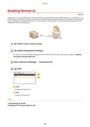 Page 432DisablingRemoteUI
1469-085
The Remote UI is useful because the machine settings can be  speci4ed by using a Web browser on a computer. To use
the Remote UI, the machine must be connected to a computer over the network. If you do not need to use the Remote
UI, you might want to disable the Remote UI to reduce the risk of having your machine controlled remotely over the
network by malicious third parties.
1TapintheScreen.2Tap.
	 If a screen for entering a PIN is displayed, enter the PIN with the...