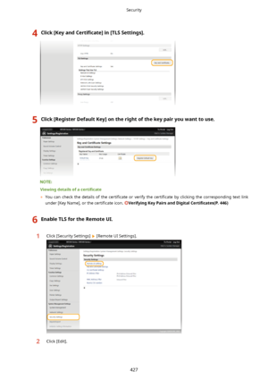 Page 4354Click[KeyandCertL4cate@in[TLSSettings@.5Click[RegisterDefaultKey@ontherightofthekeypairyouwanttouse.
Viewingdetailsofa certL4cate
	 You  can  check  the  details  of  the  certi4cate  or  verify  the  certi4cate  by  clicking  the  corresponding  text  link
under [Key Name], or the  certi4cate icon. 
VerifyingKeyPairsandDigital CertL4cates(P.446)
6EnableTLSfortheRemoteUI.1Click [Security Settings]  [Remote UI Settings].2Click [Edit].
Security
427    