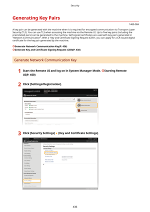 Page 444GeneratingKeyPairs
1469-08A
A key pair can be generated with the machine when it is required for encrypted communication via Transport Layer
Security (TLS). You can use TLS when accessing the machine via the Remote UI. Up to  4ve key pairs (including the
preinstalled pairs) can be generated to the machine. Self-signed  certi4cates are used with key pairs generated in
"Network Communication". With a "Key and  Certi4cate Signing Request (CSR)", you can apply for a CA-issued digital...