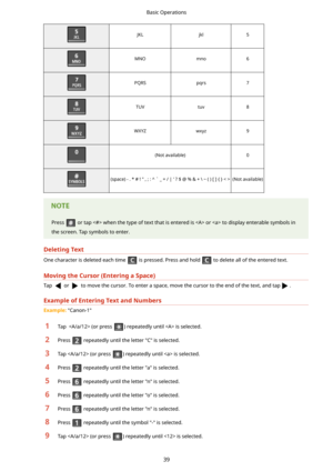 Page 47JKLjkl5MNOmno6PQRSpqrs7TUVtuv8WXYZwxyz9(Not available)0(space) - . * # ! " , ; : ^ ` _ = / | ' ? $ @ % & + \ ~ ( ) [ ] { } (Not available)Press  or tap  when the type of text that is entered is  or  to display enterable symbols in
the screen. Tap symbols to enter.
DeletingText
One character is deleted each time  is pressed. Press and hold  to delete all of the entered text.
MovingtheCursor(EnteringaSpace)
Tap  or  to move the cursor. To enter a space, move the cursor to the end of the text,...