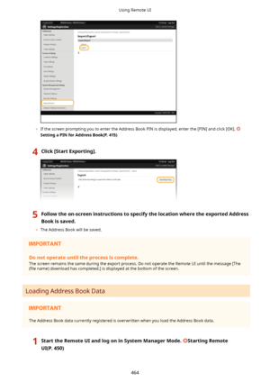 Page 472	If the screen prompting you to enter the Address Book PIN is displayed, enter the [PIN] and click [OK]. 
SettingaPINforAddressBook(P.415)
4Click[StartExporting@.5Followtheon-screeninstructionstospecifythelocationwheretheexportedAddress
Bookissaved.
	 The Address Book will be saved.
Donotoperateuntiltheprocessiscomplete.
The screen remains the same during the export process. Do not operate the Remote UI until the message [The(4le  name) download has completed.] is displayed...