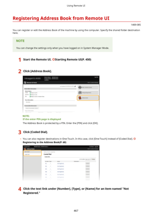 Page 475RegisteringAddressBookfromRemoteUI
1469-08S
You can register or edit the Address Book of the machine by using the computer. Specify the shared folder destination
here.
You can change the settings only when you have logged on in System Manager Mode.
1StarttheRemoteUI.StartingRemoteUI(P.450)2Click[AddressBook@.
IftheenterPINpageisdisplayed
The Address Book is protected by a PIN. Enter the [PIN] and click [OK].
3Click[CodedDial@.
	 You can also register destinations in One-Touch. In...