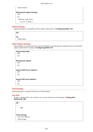 Page 485Domain Name
 
DNSDynamicUpdateSettings Off
On
DNS Dyn. Updt. Intrvl. 0 to 24
 to 48 (hr.)
mDNSSettingsSpecify settings for using DNS functions without DNS servers. 
Con4gurLng DNS(P.377)
Off
 
On
mDNS Name
DHCPOptionSettings Select whether to acquire the host name and whether to use the dynamic update function via the DHCP
options when DHCP is enabled. 
Con4gurLng DNS(P.377)
AcquireHostName
Off
On
 
DNSDynamicUpdate Off
On
 
AcquireSMTPServerAddress  *
Off
On...