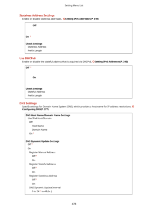 Page 486StatelessAddressSettingsEnable or disable stateless addresses.  
SettingIPv6Addresses(P.340)
Off

On  
 
CheckSettings Stateless Address
Pre4x  Length
UseDHCPv6
Enable or disable the stateful address that is acquired via DHCPv6. 
SettingIPv6Addresses(P.340)
Off  

On

CheckSettings Stateful Address
Pre4x  Length
DNSSettings
Specify settings for Domain Name System (DNS), which provides a host name for IP address resolutions. 
Con4gurLng DNS(P.377)
DNSHostName/DomainNameSettings
Use...