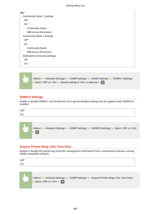 Page 489On
Community Name 1 SettingsOff
On
Community Name
MIB Access Permission
Community Name 2 Settings Off
On Community Name
MIB Access Permission
Dedicated Community Settings Off
On
        
 Select  or   Specify settings if  is selected  
SNMPv3Settings
Enable or disable SNMPv3. Use the Remote UI to specify detailed settings that are applied when SNMPv3 is
enabled.
Off
On
        Select  or 
 
AcquirePrinterMngt.Info.fromHost
Enable or disable the monitoring of printer management information from a...