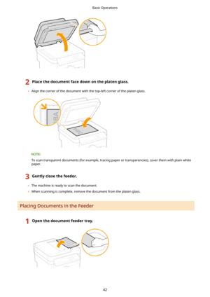 Page 502Placethedocumentfacedownontheplatenglass.
	Align the corner of the document with the top-left corner of the platen glass.
To scan transparent documents (for example, tracing paper or transparencies), cover them with plain white
paper.
3Gentlyclosethefeeder.
	 The machine is ready to scan the document.
	 When scanning is complete, remove the document from the platen glass.
Placing Documents in the Feeder
1Openthedocumentfeedertray.Basic Operations
42 