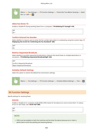 Page 511        Select
 or  
 
AllowFaxDriverTX
Enable or disable PC faxing (sending faxes from a computer). ProhibitingPCFaxing(P.418)
Off
On
Con4rm EnteredFaxNumber
Select whether to require users to enter the fax number twice when it is entered by using the numeric keys. 
DisplayingtheScreenfor Con4rmLngtheFaxNumber(P.420)
Off
On
RestrictSequentialBroadcast
Select whether to prohibit sequential broadcasting, a feature that sends faxes to multiple destinations in
succession....