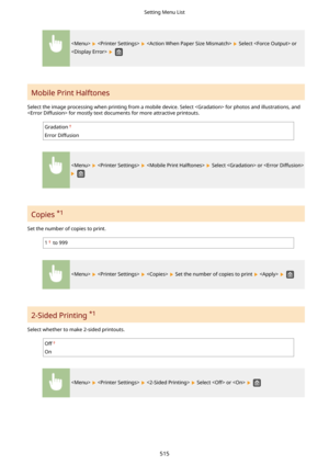 Page 523      Select  or
 
 
Mobile Print Halftones 
Select the image processing when printing from a mobile device. Select  for photos and illustrations, and  for mostly text documents for more attractive printouts.
Gradation
Error Diffusion
      Select  or 
 
Copies  *1
Set the number of copies to print.
1 to 999
      Set the number of copies to print    
2-Sided Printing  *1
Select whether to make 2-sided printouts.
Off
On
      Select  or   
Setting Menu List
515 