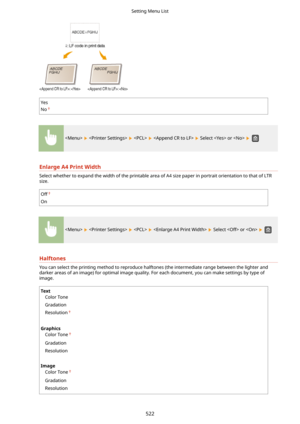 Page 530Yes
No
        Select  or   
EnlargeA4PrintWidth
Select whether to expand the width of the printable area of A4 size paper in portrait orientation to that of LTR size.
Off
On
        Select  or   
Halftones
You can select the printing method to reproduce halftones (the intermediate range between the lighter anddarker areas of an image) for optimal image quality. For each document, you can make settings by type of
image.
Text
Color Tone
Gradation
Resolution
 
Graphics Color Tone
Gradation
Resolution...