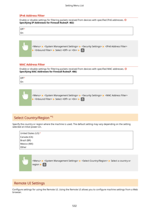 Page 540IPv6AddressFilter
Enable or disable settings for 4ltering packets received from devices with  speci4ed IPv6 addresses. 
SpecifyingIPAddressesforFirewallRules(P.402)
Off
On
      
   Select  or   
MACAddressFilter
Enable or disable settings for  4ltering packets received from devices with  speci4ed MAC addresses. 
SpecifyingMACAddressesforFirewallRules(P.406)
Off
On
      
   Select  or   
Select Country/Region  *1
Specify the country or region where the machine is used. The default...