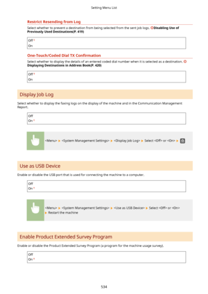 Page 542RestrictResendingfromLog
Select whether to prevent a destination from being selected from the sent job logs. DisablingUseof
PreviouslyUsedDestinations(P.419)
Off
On
One-Touch/CodedDialTX Con4rmatLon
Select whether to display the details of an entered coded dial number when it is selected as a destination. 
DisplayingDestinationsinAddressBook(P.420)
Off
On
Display Job Log
Select whether to display the faxing logs on the display of the machine and in the Communication Management
Report....