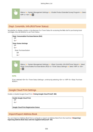 Page 543      Select
 or  
 
Displ. Consmbls. Info (RUI/Toner Status) 
Set whether to display a button in the Remote UI or Toner Status for accessing the Web site for purchasing toner cartridges. Also set whether to use Toner Status.
Displ.ConsumablesPurchaseButton(RUI)  
Off
On
TonerStatusSettings Off
On
Displ. Purchase Button Off
On
      Select
 or  
 Select  or 
 
If you selected  for , continue by selecting  or  for .
Google Cloud Print Settings 
Enable or disable Google Cloud Print....