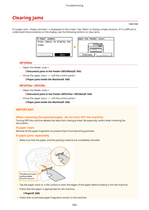 Page 550ClearingJams
1469-098
If a paper jams,  is displayed on the screen. Tap  to display simple solutions. If it is  diwcult to
understand the procedures on the display, see the following sections to clear jams.
MF249dw
	 
DocumentJamsintheFeeder(MF249dw)(P.543)
	  
 
PaperJamsinsidetheMachine(P.545)
MF247dw/MF236n
	 
DocumentJamsintheFeeder(MF247dw/MF236n)(P.544)
	  
 
PaperJamsinsidetheMachine(P.545)
Whenremovingthejammedpaper,donotturnOFFthemachine
Turning OFF the...