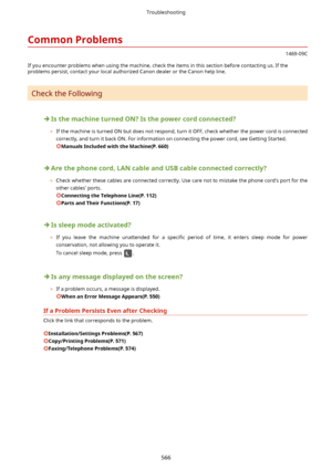 Page 574CommonProblems
1469-09C
If you encounter problems when using the machine, check the items in this section before contacting us. If the problems persist, contact your local authorized Canon dealer or the Canon help line.
Check the Following
IsthemachineturnedON?Isthepowercordconnected?
	 If the machine is turned ON but does not respond, turn it OFF, check whether the power cord is connected
correctly, and turn it back ON. For information on connecting the power cord, see Getting Started....
