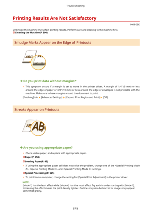 Page 586PrintingResultsAreNotSatisfactory
1469-09K
Dirt inside the machine may affect printing results. Perform care and cleaning to the machine  4rst.
CleaningtheMachine(P.590)
Smudge Marks Appear on the Edge of Printouts
Doyouprintdatawithoutmargins?
	 This  symptom  occurs  if  a  margin  is  set  to  none  in  the  printer  driver.  A  margin  of  1/4"  (5  mm)  or  less
around  the  edge  of  paper  or  3/8"  (10  mm)  or  less  around  the  edge  of  envelopes  is  not  printable...