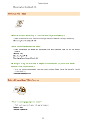 Page 588ReplacingTonerCartridges(P.599)
Printouts Are Faded
Istheamountremaininginthetonercartridgenearlyempty?
	 Check the amount remaining in the toner cartridge, and replace the toner cartridges as necessary.
ReplacingTonerCartridges(P.599)
Areyouusingappropriatepaper?
	 Check  usable  paper,  and  replace  with  appropriate  paper.  Also,  specify  the  paper  size  and  type  settings
properly.
Paper(P.650)
LoadingPaper(P.45)
SpecifyingPaperSizeandType(P.56)...
