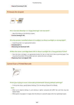 Page 590SpecialProcessing(P.525)
Printouts Are Grayish
Isinsettoodark?
	 Adjust the setting so that density is lighter.
CorrectDensity(P.497)
Istheprinterinstalledwhereitissubjecttodirectsunlightorstronglight?
	 Install the printer in an appropriate location.
Installation(P.3)
RelocatingtheMachine(P.607)
Wasthetonercartridgebeenleftindirectsunlightforalongperiodoftime?
	 Store  the  toner  cartridge  in  an  appropriate  location  for  two  to  three  hours,  then...