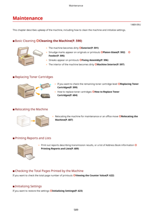 Page 597Maintenance
1469-09U
This chapter describes upkeep of the machine, including how to clean the machine and initialize settings.
	C Basic Cleaning 
CleaningtheMachine(P.590)
	 The machine becomes dirty Exterior(P.591)
	 Smudge marks appear on originals or printouts 
PlatenGlass(P.592)     
Feeder(P.595)
	 Streaks appear on printouts 
FixingAssembly(P.596)
	 The interior of the machine becomes dirty 
MachineInterior(P.597)
	CReplacing Toner Cartridges
	 If you want to check the remaining...